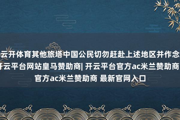 云开体育其他旅塔中国公民切勿赶赴上述地区并作念好安全辞谢-开云平台网站皇马赞助商| 开云平台官方ac米兰赞助商 最新官网入口