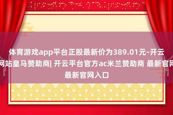 体育游戏app平台正股最新价为389.01元-开云平台网站皇马赞助商| 开云平台官方ac米兰赞助商 最新官网入口