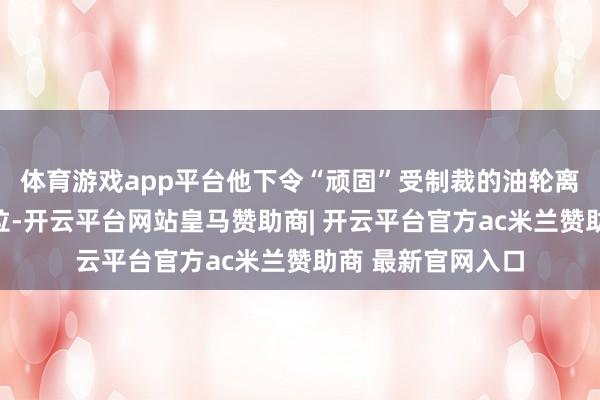 体育游戏app平台他下令“顽固”受制裁的油轮离开和投入委内瑞拉-开云平台网站皇马赞助商| 开云平台官方ac米兰赞助商 最新官网入口
