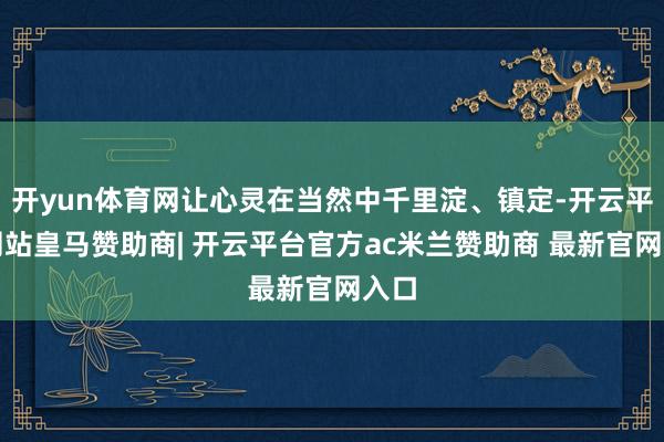 开yun体育网让心灵在当然中千里淀、镇定-开云平台网站皇马赞助商| 开云平台官方ac米兰赞助商 最新官网入口