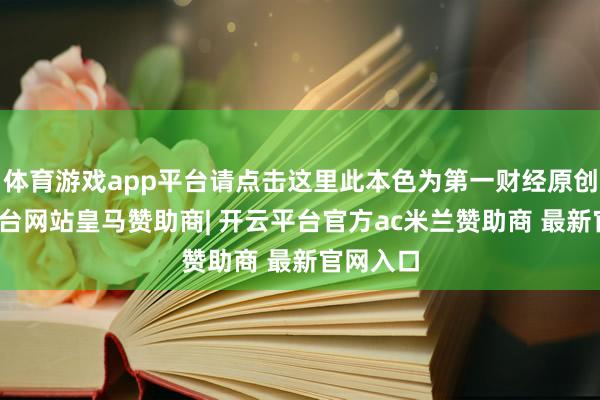 体育游戏app平台请点击这里此本色为第一财经原创-开云平台网站皇马赞助商| 开云平台官方ac米兰赞助商 最新官网入口