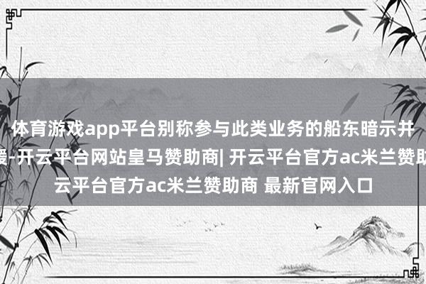 体育游戏app平台别称参与此类业务的船东暗示并未感受到输送放缓-开云平台网站皇马赞助商| 开云平台官方ac米兰赞助商 最新官网入口
