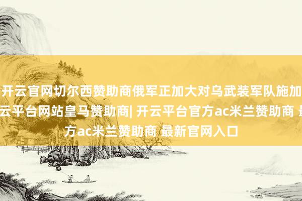 开云官网切尔西赞助商俄军正加大对乌武装军队施加军事压力-开云平台网站皇马赞助商| 开云平台官方ac米兰赞助商 最新官网入口