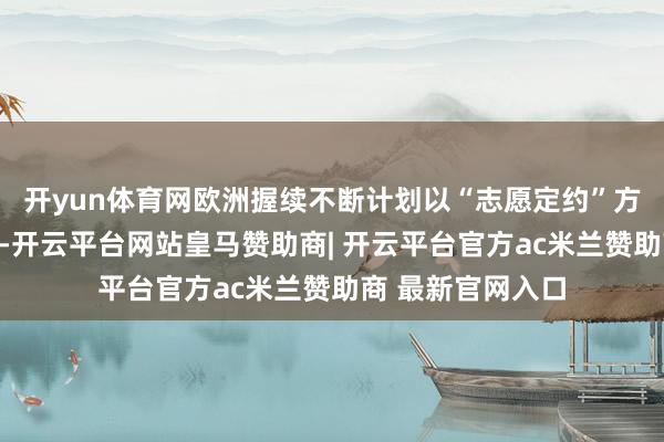 开yun体育网欧洲握续不断计划以“志愿定约”方法向乌克兰派兵-开云平台网站皇马赞助商| 开云平台官方ac米兰赞助商 最新官网入口