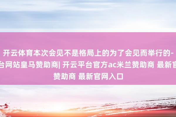 开云体育本次会见不是格局上的为了会见而举行的-开云平台网站皇马赞助商| 开云平台官方ac米兰赞助商 最新官网入口