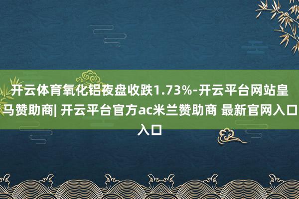 开云体育氧化铝夜盘收跌1.73%-开云平台网站皇马赞助商| 开云平台官方ac米兰赞助商 最新官网入口