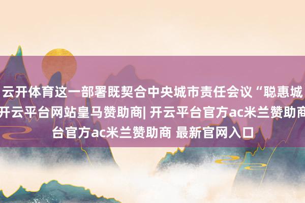 云开体育这一部署既契合中央城市责任会议“聪惠城市”配置条目-开云平台网站皇马赞助商| 开云平台官方ac米兰赞助商 最新官网入口