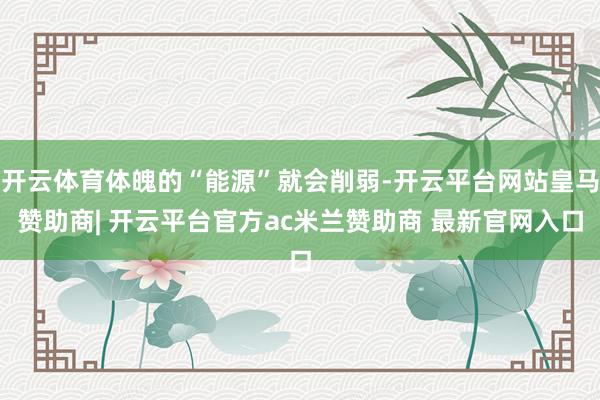 开云体育体魄的“能源”就会削弱-开云平台网站皇马赞助商| 开云平台官方ac米兰赞助商 最新官网入口