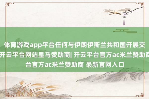 体育游戏app平台任何与伊朗伊斯兰共和国开展交易交游的国度-开云平台网站皇马赞助商| 开云平台官方ac米兰赞助商 最新官网入口