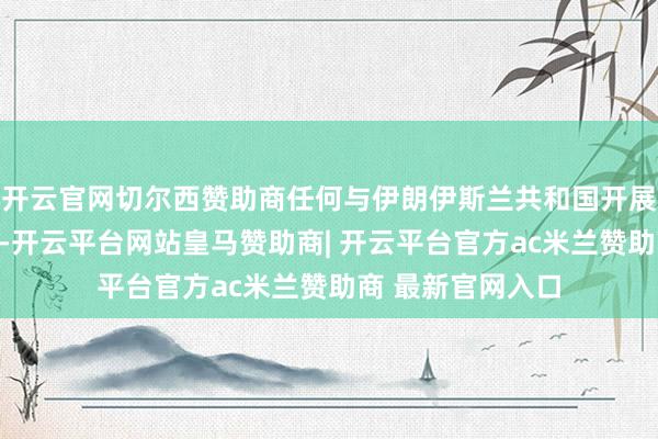 开云官网切尔西赞助商任何与伊朗伊斯兰共和国开展买卖交游的国度-开云平台网站皇马赞助商| 开云平台官方ac米兰赞助商 最新官网入口