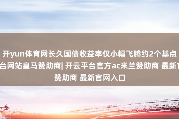 开yun体育网长久国债收益率仅小幅飞腾约2个基点-开云平台网站皇马赞助商| 开云平台官方ac米兰赞助商 最新官网入口