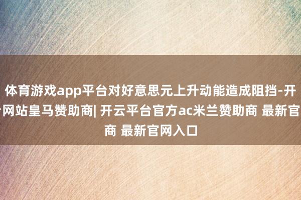 体育游戏app平台对好意思元上升动能造成阻挡-开云平台网站皇马赞助商| 开云平台官方ac米兰赞助商 最新官网入口
