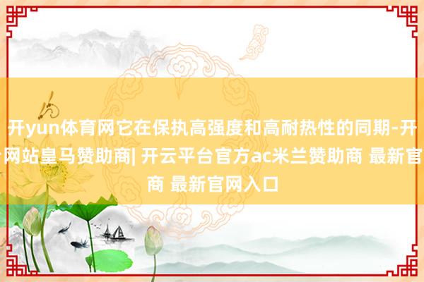 开yun体育网它在保执高强度和高耐热性的同期-开云平台网站皇马赞助商| 开云平台官方ac米兰赞助商 最新官网入口