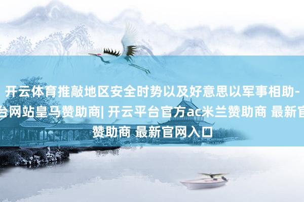 开云体育推敲地区安全时势以及好意思以军事相助-开云平台网站皇马赞助商| 开云平台官方ac米兰赞助商 最新官网入口