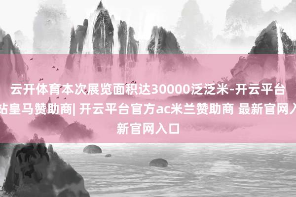 云开体育本次展览面积达30000泛泛米-开云平台网站皇马赞助商| 开云平台官方ac米兰赞助商 最新官网入口