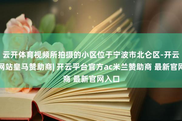 云开体育视频所拍摄的小区位于宁波市北仑区-开云平台网站皇马赞助商| 开云平台官方ac米兰赞助商 最新官网入口