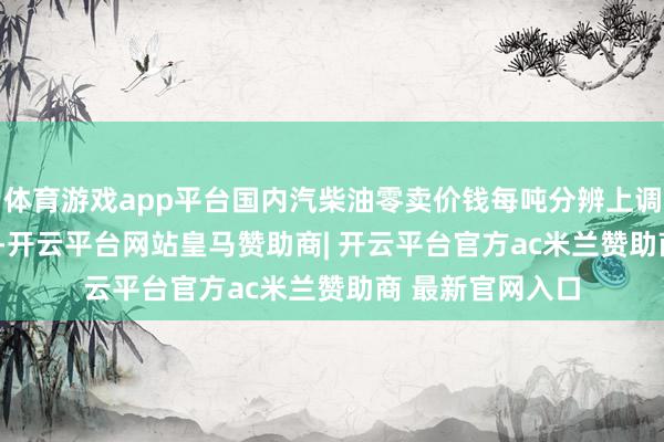 体育游戏app平台国内汽柴油零卖价钱每吨分辨上调695元、670元-开云平台网站皇马赞助商| 开云平台官方ac米兰赞助商 最新官网入口
