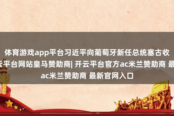 体育游戏app平台习近平向葡萄牙新任总统塞古收受贺电-开云平台网站皇马赞助商| 开云平台官方ac米兰赞助商 最新官网入口