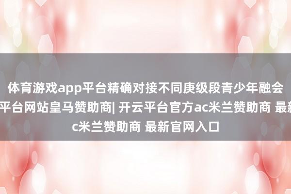 体育游戏app平台精确对接不同庚级段青少年融会特色-开云平台网站皇马赞助商| 开云平台官方ac米兰赞助商 最新官网入口