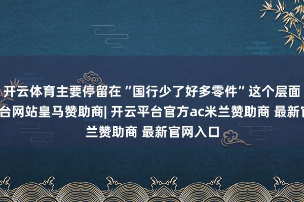 开云体育主要停留在“国行少了好多零件”这个层面-开云平台网站皇马赞助商| 开云平台官方ac米兰赞助商 最新官网入口